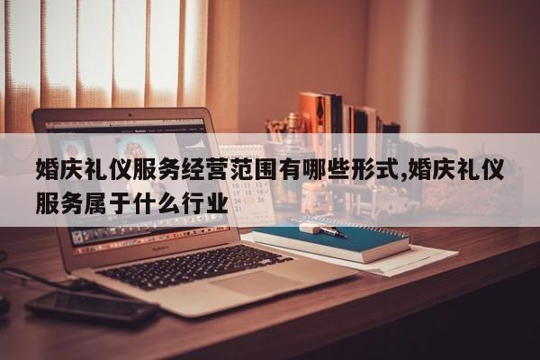婚庆礼仪服务经营范围有哪些形式,婚庆礼仪服务属于什么行业