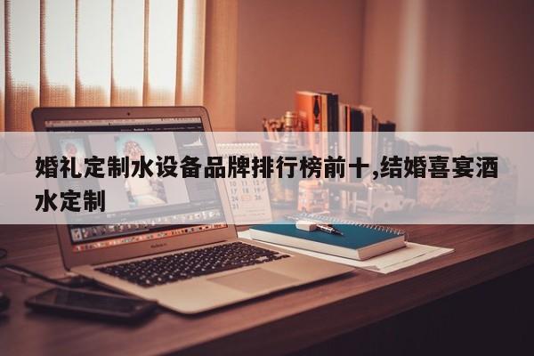 婚礼定制水设备品牌排行榜前十,结婚喜宴酒水定制