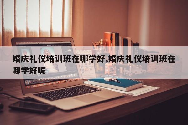 婚庆礼仪培训班在哪学好,婚庆礼仪培训班在哪学好呢