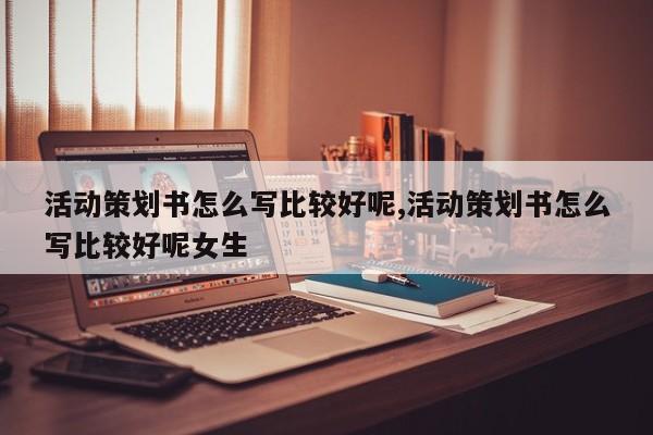活动策划书怎么写比较好呢,活动策划书怎么写比较好呢女生